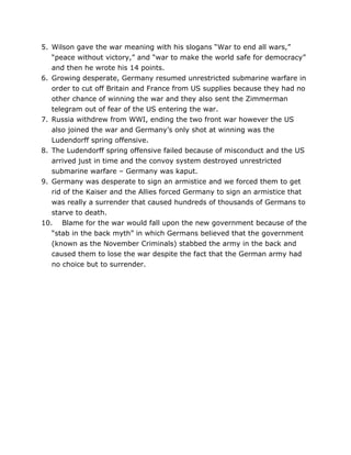 5. Wilson gave the war meaning with his slogans “War to end all wars,”
“peace without victory,” and “war to make the world safe for democracy”
and then he wrote his 14 points.
6. Growing desperate, Germany resumed unrestricted submarine warfare in
order to cut off Britain and France from US supplies because they had no
other chance of winning the war and they also sent the Zimmerman
telegram out of fear of the US entering the war.
7. Russia withdrew from WWI, ending the two front war however the US
also joined the war and Germany’s only shot at winning was the
Ludendorff spring offensive.
8. The Ludendorff spring offensive failed because of misconduct and the US
arrived just in time and the convoy system destroyed unrestricted
submarine warfare – Germany was kaput.
9. Germany was desperate to sign an armistice and we forced them to get
rid of the Kaiser and the Allies forced Germany to sign an armistice that
was really a surrender that caused hundreds of thousands of Germans to
starve to death.
10. Blame for the war would fall upon the new government because of the
“stab in the back myth” in which Germans believed that the government
(known as the November Criminals) stabbed the army in the back and
caused them to lose the war despite the fact that the German army had
no choice but to surrender.

	
  

	
  

 