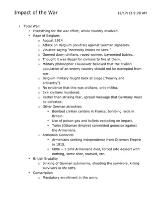 Impact of the War
•

12/17/13 9:28 AM

Total War:
• Everything for the war effort, whole country involved.
• Rape of Belgium:
o August 1914
o Attack on Belgium (neutral) against German signatory.
o Violated saying “necessity knows no laws.”
o Gunned down civilians, raped women, bayoneted babies.
o Thought it was illegal for civilians to fire at them.
o Military philosopher Clausewitz believed that the civilian
population of an enemy country should not be exempted from
war.
o Belgium military fought back at Liege (“heavily and
brilliantly”)
o No evidence that this was civilians, only militia.
o 5k+ civilians murdered.
o Rather than striking fear, spread message that Germany must
be defeated.
o Other German atrocities:
 Bombed civilian centers in France, bombing raids in
Britain.
 Use of poison gas and bullets exploding on impact.
 Turks (Ottoman Empire) committed genocide against
the Armenians.
o Armenian Genocide
 Armenians seeking independence from Ottoman Empire
in 1915.
 600k – 1.5mil Armenians died, forced into dessert with
nothing, some shot, starved, etc.
• British Brutality
o Sinking of German submarine, shooting the survivors, killing
survivors in life rafts.
• Conscription
o Mandatory enrollment in the army.

	
  

	
  

 