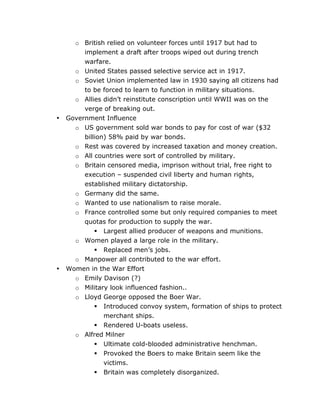 •

•

o British relied on volunteer forces until 1917 but had to
implement a draft after troops wiped out during trench
warfare.
o United States passed selective service act in 1917.
o Soviet Union implemented law in 1930 saying all citizens had
to be forced to learn to function in military situations.
o Allies didn’t reinstitute conscription until WWII was on the
verge of breaking out.
Government Influence
o US government sold war bonds to pay for cost of war ($32
billion) 58% paid by war bonds.
o Rest was covered by increased taxation and money creation.
o All countries were sort of controlled by military.
o Britain censored media, imprison without trial, free right to
execution – suspended civil liberty and human rights,
established military dictatorship.
o Germany did the same.
o Wanted to use nationalism to raise morale.
o France controlled some but only required companies to meet
quotas for production to supply the war.
 Largest allied producer of weapons and munitions.
o Women played a large role in the military.
 Replaced men’s jobs.
o Manpower all contributed to the war effort.
Women in the War Effort
o Emily Davison (?)
o Military look influenced fashion..
o Lloyd George opposed the Boer War.
 Introduced convoy system, formation of ships to protect
merchant ships.
 Rendered U-boats useless.
o Alfred Milner
 Ultimate cold-blooded administrative henchman.



	
  

Provoked the Boers to make Britain seem like the
victims.
Britain was completely disorganized.
	
  

 