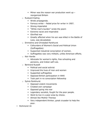 Milner was the reason war production went up –
reorganized Britain
Rudyard Kipling
 Wrote propaganda.
 Famous writer – Nobel prize for writer in 1907.
 Strong imperialist
 “White man’s burden” wrote the poem
 Extreme racist and imperialist
 Glorified war
 Greatly affected when his son was killed in the Battle of
Loos, was devastated.
Emmeline and Christabel Pankhurst
 Cofounders of Women’s Social and Political Union
(Suffragettes)
 Supported industrial conscription of women.
 Suffragettes was very militant, unlike American efforts.
Keir Hardie
 Advocate for women’s rights, free schooling and
pensions, and Indian self-rule.
Bertrand Russell
 Political and social activist
 Improved the lives of men and women
 Supported suffragettes
 Opposed British participation in WWI
 Took part in no conscription fellowship
Sylvia Pankhurst
 Opposed violent movements
 Created own campaign
 Opposed going into war
 Legendary socialist, fought for the poor people.
 Went to live in a poor area by choice.
 Almost like Mother Theresa
 Very independent thinker, great crusader to help the


o

o

o

o

o

•

	
  

poor.
Richmond 16
	
  

 