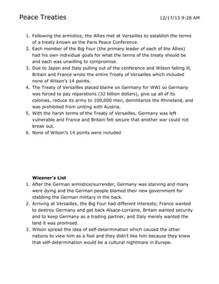 Peace Treaties

12/17/13 9:28 AM

1. Following the armistice, the Allies met at Versailles to establish the terms
of a treaty known as the Paris Peace Conference.
2. Each member of the Big Four (the primary leader of each of the Allies)
had his own individual goals for what the terms of the treaty should be
and each was unwilling to compromise.
3. Due to Japan and Italy pulling out of the conference and Wilson falling ill,
Britain and France wrote the entire Treaty of Versailles which included
none of Wilson’s 14 points.
4. The Treaty of Versailles placed blame on Germany for WWI so Germany
was forced to pay reparations (32 billion dollars), give up all of its
colonies, reduce its army to 100,000 men, demilitarize the Rhineland, and
was prohibited from uniting with Austria.
5. With the harsh terms of the Treaty of Versailles, Germany was left
vulnerable and France and Britain felt secure that another war could not
break out.
6. None of Wilson’s 14 points were included

Wiesner’s List
1. After the German armistice/surrender, Germany was starving and many
were dying and the German people blamed their new government for
stabbing the German military in the back.
2. Arriving at Versailles, the Big Four had different interests; France wanted
to destroy Germany and get back Alsace-Lorraine, Britain wanted security
and to keep Germany as a trading partner, and Italy merely wanted the
land it was promised.
3. Wilson spread the idea of self-determination which caused the other
nations to view him as a fool and they didn’t like him because they knew
that self-determination would be a cultural nightmare in Europe.

	
  

	
  

 