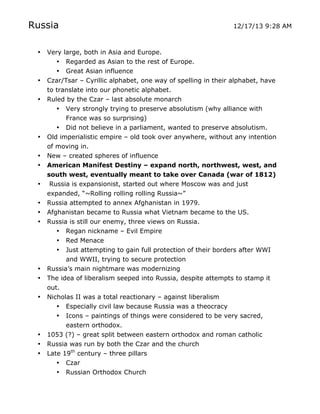 Russia
•

•
•

•
•
•
•
•
•
•

•
•
•

•
•
•

	
  

12/17/13 9:28 AM

Very large, both in Asia and Europe.
• Regarded as Asian to the rest of Europe.
• Great Asian influence
Czar/Tsar – Cyrillic alphabet, one way of spelling in their alphabet, have
to translate into our phonetic alphabet.
Ruled by the Czar – last absolute monarch
• Very strongly trying to preserve absolutism (why alliance with
France was so surprising)
• Did not believe in a parliament, wanted to preserve absolutism.
Old imperialistic empire – old took over anywhere, without any intention
of moving in.
New – created spheres of influence
American Manifest Destiny – expand north, northwest, west, and
south west, eventually meant to take over Canada (war of 1812)
Russia is expansionist, started out where Moscow was and just
expanded, “~Rolling rolling rolling Russia~”
Russia attempted to annex Afghanistan in 1979.
Afghanistan became to Russia what Vietnam became to the US.
Russia is still our enemy, three views on Russia.
• Regan nickname – Evil Empire
• Red Menace
• Just attempting to gain full protection of their borders after WWI
and WWII, trying to secure protection
Russia’s main nightmare was modernizing
The idea of liberalism seeped into Russia, despite attempts to stamp it
out.
Nicholas II was a total reactionary – against liberalism
• Especially civil law because Russia was a theocracy
• Icons – paintings of things were considered to be very sacred,
eastern orthodox.
1053 (?) – great split between eastern orthodox and roman catholic
Russia was run by both the Czar and the church
Late 19th century – three pillars
• Czar
• Russian Orthodox Church
	
  

 