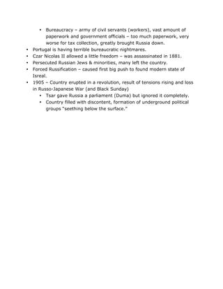 Bureaucracy – army of civil servants (workers), vast amount of
paperwork and government officials – too much paperwork, very
worse for tax collection, greatly brought Russia down.
Portugal is having terrible bureaucratic nightmares.
Czar Nicolas II allowed a little freedom – was assassinated in 1881.
Persecuted Russian Jews & minorities, many left the country.
Forced Russification – caused first big push to found modern state of
Isreal.
1905 – Country erupted in a revolution, result of tensions rising and loss
in Russo-Japanese War (and Black Sunday)
• Tsar gave Russia a parliament (Duma) but ignored it completely.
• Country filled with discontent, formation of underground political
groups “seething below the surface.”
•

•
•
•
•
•

	
  

	
  

 
