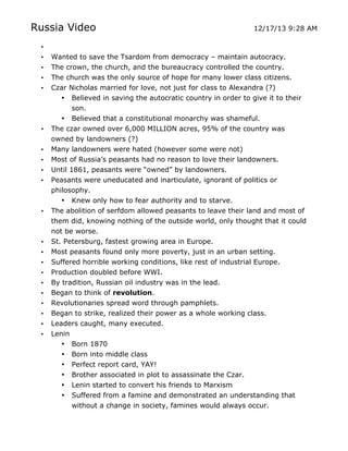 Russia Video

12/17/13 9:28 AM

•
•
•
•
•

•

•
•
•
•

•

•
•
•
•
•
•
•
•
•
•

Wanted to save the Tsardom from democracy – maintain autocracy.
The crown, the church, and the bureaucracy controlled the country.
The church was the only source of hope for many lower class citizens.
Czar Nicholas married for love, not just for class to Alexandra (?)
• Believed in saving the autocratic country in order to give it to their
son.
• Believed that a constitutional monarchy was shameful.
The czar owned over 6,000 MILLION acres, 95% of the country was
owned by landowners (?)
Many landowners were hated (however some were not)
Most of Russia’s peasants had no reason to love their landowners.
Until 1861, peasants were “owned” by landowners.
Peasants were uneducated and inarticulate, ignorant of politics or
philosophy.
• Knew only how to fear authority and to starve.
The abolition of serfdom allowed peasants to leave their land and most of
them did, knowing nothing of the outside world, only thought that it could
not be worse.
St. Petersburg, fastest growing area in Europe.
Most peasants found only more poverty, just in an urban setting.
Suffered horrible working conditions, like rest of industrial Europe.
Production doubled before WWI.
By tradition, Russian oil industry was in the lead.
Began to think of revolution.
Revolutionaries spread word through pamphlets.
Began to strike, realized their power as a whole working class.
Leaders caught, many executed.
Lenin
• Born 1870
• Born into middle class
• Perfect report card, YAY!
• Brother associated in plot to assassinate the Czar.
•
•

	
  

Lenin started to convert his friends to Marxism
Suffered from a famine and demonstrated an understanding that
without a change in society, famines would always occur.
	
  

 