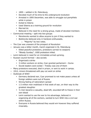 1895 – settled in St. Petersburg
Devoted much of his time to the underground revolution
Arrested in 1895 December, was able to smuggle out pamphlets
while in prison
• Exiled to Siberia
• Used Siberia as a training ground for revolution
• Married lol.
• Believed in the need for a strong group, made of devoted members
Communist meeting – split into two groups
• Mensheviks wanted to allow anyone to join if they wanted to
• Bolsheviks believed only in hardcore enthusiasts.
o “Majority” by two votes.
The Czar was unaware of the prospect of Revolution
January was a bitter month, march organized in St. Petersburg
• Killed peaceful protesters, protestors carried no weapons
• “Bloody Sunday”, 1000 protestors killed.
Lenin believed in need for an immediate armed uprising.
Russian council formed – aka soviets
• Organized a strike
• 3 million workers on strike, Czar granted parliament – Duma
• Soviet leaders were exiled – Trotsky was one of them
Many protestors executed, died in prison, or sent to work in camps.
1912, miners threatened with pay cut went on strike
Outbreak of WWI!
• Germany declared war, Czar promised to not make peace unless all
foreign soldiers were out of Russia
• Strong feeling of nationalism spread
• 1.5 million men mobilized in first week of war, on their way to the
greatest slaughter
• ½ men became a casualty, dead left, wounded left to freeze in their
own blood
• Lenin wanted to use the war to his advantage, believed in
organizing all of the workers, wanted to turn WWI into a civil war
•
•
•

•

•
•

•
•

•
•
•

•

	
  

within Russia.
Everyone in Russia believed they would win however they suffered
miserably.
	
  

 