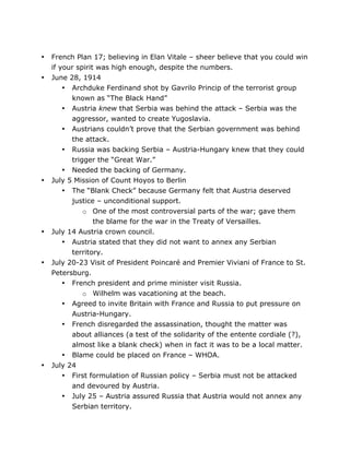 •
•

•

•

•

•

French Plan 17; believing in Elan Vitale – sheer believe that you could win
if your spirit was high enough, despite the numbers.
June 28, 1914
• Archduke Ferdinand shot by Gavrilo Princip of the terrorist group
known as “The Black Hand”
• Austria knew that Serbia was behind the attack – Serbia was the
aggressor, wanted to create Yugoslavia.
• Austrians couldn’t prove that the Serbian government was behind
the attack.
• Russia was backing Serbia – Austria-Hungary knew that they could
trigger the “Great War.”
• Needed the backing of Germany.
July 5 Mission of Count Hoyos to Berlin
• The “Blank Check” because Germany felt that Austria deserved
justice – unconditional support.
o One of the most controversial parts of the war; gave them
the blame for the war in the Treaty of Versailles.
July 14 Austria crown council.
• Austria stated that they did not want to annex any Serbian
territory.
July 20-23 Visit of President Poincaré and Premier Viviani of France to St.
Petersburg.
• French president and prime minister visit Russia.
o Wilhelm was vacationing at the beach.
• Agreed to invite Britain with France and Russia to put pressure on
Austria-Hungary.
• French disregarded the assassination, thought the matter was
about alliances (a test of the solidarity of the entente cordiale (?),
almost like a blank check) when in fact it was to be a local matter.
• Blame could be placed on France – WHOA.
July 24
• First formulation of Russian policy – Serbia must not be attacked
•

	
  

and devoured by Austria.
July 25 – Austria assured Russia that Austria would not annex any
Serbian territory.
	
  

 