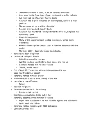 300,000 casualties – dead, POW, or severely wounded
Czar went to the front lines of war, continued to suffer defeats
1/3 men had no rifle, many had no boots
Rasputin had a great influence on the empress, grew to a high
position
• The empress set up a military hospital
• Russian army pushed steadily back.
• Rasputin was murdered – dumped into the river lol, Empress was
extremely upset
• Huge riots organized
• Many of the soldiers meant to stop the rioters, joined them
#plottwist
• Kerensky was a gifted orator, both in national assembly and the
soviet
• March 2, 1917 – Czar fell, forced to abdicate.
Bolesheviks took the power
Lenin took refuge in Siberia
• Called for an end to the war
• Wanted workers worldwide to take power and rise up
• Germans helped him re-enter Russia
• “Peace, bread, land!”
End of April 1917 marched with soviets opposing the war
Used new freedom of speech
Kerensky named minister of war
Wilson twisted Russia’s arms to stay in the war
Launched a new offensive
• Failed
New call for peace
Tension mounted in St. Petersburg
• Russia out of control
Spontaneous revolution broke out in July
Kerensky became prime minister of Russia
• Might have succeeded if he was ruthless against the Bolsheviks
•
•
•
•

•
•

•
•
•
•
•

•
•

•
•

•
•

	
  

• Lenin went into hiding
Kerensky holds a meeting with 2000 delegates
General Kornilov rose
	
  

 