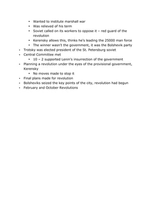 Wanted to institute marshall war
Was relieved of his term
Soviet called on its workers to oppose it – red guard of the
revolution
• Kerensky allows this, thinks he’s leading the 25000 man force
• The winner wasn’t the government, it was the Bolshevik party
Trotsky was elected president of the St. Petersburg soviet
Central Committee met
• 10 – 2 supported Lenin’s insurrection of the government
Planning a revolution under the eyes of the provisional government,
Kerensky
• No moves made to stop it
Final plans made for revolution
Bolsheviks seized the key points of the city, revolution had begun
February and October Revolutions
•
•
•

•
•

•

•
•
•

	
  

	
  

 