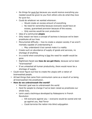 Do things for pure fun because you would receive everything you
needed would be given to you from others who do what they love
for pure fun.
• Could do whatever we wanted whenever.
o Would create an excess amount of everything
o No need for ownership because everyone would have an
excess, guaranteed provision because of the excess.
o Only worries would be over production
• Idea of a communist utopia
• Only reason we have a concept of laziness is because we’ve been
prostitutes all our lives
• Monumental difficulty – how to create a utopian society if we aren’t
mentally capable of understanding it
o May understand it but cannot make it a reality
• Create such an abundance of supply of goods and services, no
shortage of anything
• In a world when everything is free the need for wealth would be
gone.
• Nightmare faced was how do we get there, because we’ve been
“brainwashed”
• If we unleashed all human productivity, there would never be a
shortage of supply.
Could never figure out how to create the utopia with a nation of
brainwashed people.
All bad things that came from communism came as a result of us being
all brainwashed into prostitution.
How do we unbrainwash the world?
• Marxists’ goal was to unbrainwash the world
• Hard for people to change if we’ve been raised as prostitutes our
whole lives.
• Lenin used a technique developed by Robespierre in French
Revolution
o Kill everyone against you – everyone would be scared and not
•

•
•
•

go against you, Red Terror
o Could terrorize the nation into blind subjugation

	
  

	
  

 