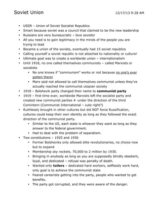 Soviet Union
•
•
•
•
•
•
•
•

•
•

•

•

USSR – Union of Soviet Socialist Republics
Smart because soviet was a council that claimed to be the new leadership
Russians are very bureaucratic – love soviets!
All you need is to gain legitimacy in the minds of the people you are
trying to lead
Became a union of the soviets, eventually had 15 soviet republics
Calling yourself a soviet republic is not attached to nationality or culture!
Ultimate goal was to create a worldwide union – internationalism
Until 1918, no one called themselves communists – called Marxists or
socialists
• No one knows if “communism” works or not because no one’s ever
gotten there!
• Marx said not allowed to call themselves communist unless they’ve
actually reached the communist utopian society
1918 – Bolshevik party changed their name to communist party
1919 – first time ever, worldwide Marxists left the socialist party and
created new communist parties  under the direction of the third
Comintern (Communist International – cute right?)
Ruthlessly brought in other cultures but did NOT force Russification,
cultures could keep their own identity as long as they followed the exact
direction of the communist party.
• Similar to the US, each state is whoever they want as long as they
answer to the federal government.
• Had to deal with the problem of separatism.
Two constitutions – 1925 and 1936
• Former Bolsheviks only allowed elite revolutionaries, no choice now
but to expand
• Membership sky rockets, 70,000 to 2 million by 1930.
• Bringing in anybody as long as you are supposedly blindly obedient,
loyal, and dedicated – refusal was penalty of death.
• Wanted only toilers – dedicated hard workers, selflessly work hard,
only goal is to achieve the communist state
•
•

	
  

12/17/13 9:28 AM

Feared careerists getting into the party, people who wanted to get
benefits.
The party got corrupted, and they were aware of the danger.
	
  

 