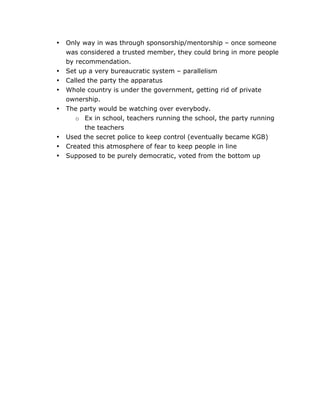 •

•
•
•
•

•
•
•

	
  

Only way in was through sponsorship/mentorship – once someone
was considered a trusted member, they could bring in more people
by recommendation.
Set up a very bureaucratic system – parallelism
Called the party the apparatus
Whole country is under the government, getting rid of private
ownership.
The party would be watching over everybody.
o Ex in school, teachers running the school, the party running
the teachers
Used the secret police to keep control (eventually became KGB)
Created this atmosphere of fear to keep people in line
Supposed to be purely democratic, voted from the bottom up

	
  

 