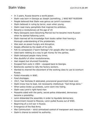 Stalin Video

12/17/13 9:28 AM

•
•
•

In 3 years, Russia became a world power.
Stalin was born in Georgia as Joseph (something…) WAS NOT RUSSIAN
People believed that Stalin was genius as Lenin’s successor.
Stalin believed in ruling by terror, even when young.
Stalin read many pamphlets that inspired his ambition.
Became a revolutionary at the age of 19
Many Georgians were becoming Marxist but he became more Russian
when he started following Lenin.
Stalin learned all his knowledge from books rather than having a
thorough understanding of the proletariats.
Was seen as power-hungry and disruptive.
Deeply affected by the death of his wife.
Felt no compassion (“warm feelings”) for people after her death.
Used bank robbing as a way to get money for the parties.
Stalin betrayed people many times.
Was doubtful of other revolutionaries.
Had respect but shunned friendship.
Escaped from exile in 1904 – escaped back to Georgia.
Bolsheviks wanted to rally the factory workers.
Wanted to channel the discontent of the working class to use to overturn
Russia.
Failed miserably in WWI.
Food shortages.
1917, Tsar Nicholas II abdicated, provisional government took over.
Stalin knew how to lead, not necessarily intellectual. “Got things done.”
When police broke up protests, Lenin went into hiding.
Stalin was Lenin’s right-hand man
Peasants sided with the party, secret police disbanded, democracy
became a possibility.
Lenin disbanded the assembly in order to liquidate democracy.
Government moved to Moscow, Lenin pulled Russia out of WWI.
Beginning of a civil war in Russia.

•
•
•

Emergence of the Red Army
War Communism – strict centralized control of manpower and resources
Stalin’s chance to extend his authority.

•
•
•
•
•
•
•
•
•
•
•
•
•
•
•
•
•
•
•
•
•
•
•
•
•

	
  

	
  

 
