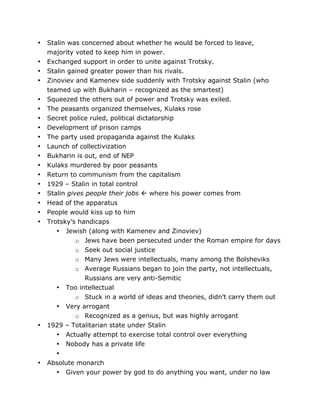•
•
•
•
•
•
•
•
•
•
•
•
•
•
•
•
•
•

•

•

	
  

Stalin was concerned about whether he would be forced to leave,
majority voted to keep him in power.
Exchanged support in order to unite against Trotsky.
Stalin gained greater power than his rivals.
Zinoviev and Kamenev side suddenly with Trotsky against Stalin (who
teamed up with Bukharin – recognized as the smartest)
Squeezed the others out of power and Trotsky was exiled.
The peasants organized themselves, Kulaks rose
Secret police ruled, political dictatorship
Development of prison camps
The party used propaganda against the Kulaks
Launch of collectivization
Bukharin is out, end of NEP
Kulaks murdered by poor peasants
Return to communism from the capitalism
1929 – Stalin in total control
Stalin gives people their jobs  where his power comes from
Head of the apparatus
People would kiss up to him
Trotsky’s handicaps
• Jewish (along with Kamenev and Zinoviev)
o Jews have been persecuted under the Roman empire for days
o Seek out social justice
o Many Jews were intellectuals, many among the Bolsheviks
o Average Russians began to join the party, not intellectuals,
Russians are very anti-Semitic
• Too intellectual
o Stuck in a world of ideas and theories, didn’t carry them out
• Very arrogant
o Recognized as a genius, but was highly arrogant
1929 – Totalitarian state under Stalin
• Actually attempt to exercise total control over everything
• Nobody has a private life
•
Absolute monarch
• Given your power by god to do anything you want, under no law
	
  

 