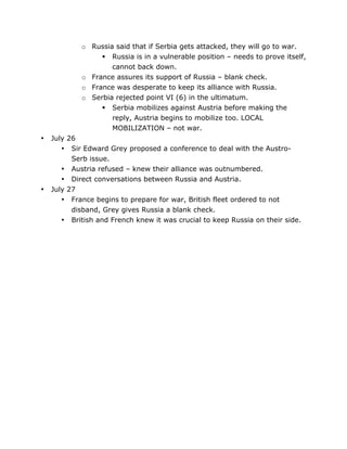 o Russia said that if Serbia gets attacked, they will go to war.
 Russia is in a vulnerable position – needs to prove itself,
cannot back down.
o France assures its support of Russia – blank check.
o France was desperate to keep its alliance with Russia.
o Serbia rejected point VI (6) in the ultimatum.
 Serbia mobilizes against Austria before making the
reply, Austria begins to mobilize too. LOCAL
MOBILIZATION – not war.
•

•

	
  

July 26
• Sir Edward Grey proposed a conference to deal with the AustroSerb issue.
• Austria refused – knew their alliance was outnumbered.
• Direct conversations between Russia and Austria.
July 27
• France begins to prepare for war, British fleet ordered to not
disband, Grey gives Russia a blank check.
• British and French knew it was crucial to keep Russia on their side.

	
  

 
