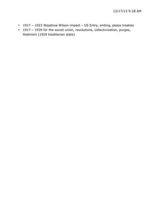 12/17/13 9:28 AM

•
•

	
  

1917 – 1923 Woodrow Wilson impact – US Entry, ending, peace treaties
1917 – 1939 for the soviet union, revolutions, collectivization, purges,
Stalinism (1929 totalitarian state)

	
  

 