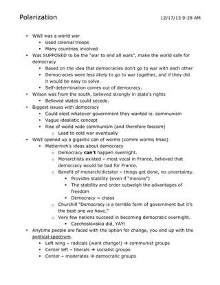 Polarization
•

•

•
•

•

•

	
  

12/17/13 9:28 AM

WWI was a world war
• Used colonial troops
• Many countries involved
Was SUPPOSED to be the “war to end all wars”, make the world safe for
democracy
• Based on the idea that democracies don’t go to war with each other
• Democracies were less likely to go to war together, and if they did
it would be easy to solve.
• Self-determination comes out of democracy.
Wilson was from the south, believed strongly in state’s rights
• Believed states could secede.
Biggest issues with democracy
• Could elect whatever government they wanted ie. communism
• Vague idealistic concept
• Rise of world wide communism (and therefore fascism)
o Lead to cold war eventually
WWI opened up a gigantic can of worms (commi worms lmao)
• Metternich’s ideas about democracy
o Democracy can’t happen overnight.
o Monarchists existed – most vocal in France, believed that
democracy would be bad for France.
o Benefit of monarch/dictator – things get done, no uncertainty.
 Provides stability (even if “morons”)
 The stability and order outweigh the advantages of
freedom
 Democracy = chaos
o Churchill “Democracy is a terrible form of government but it’s
the best one we have.”
o Very few nations succeed in becoming democratic overnight.
 Czechoslovakia did, YAY!
Anytime people are faced with the option for change, you end up with the
political spectrum.
• Left wing – radicals (want change!)  communist groups
• Center left – liberals  socialist groups
• Center – moderates  democratic groups
	
  

 
