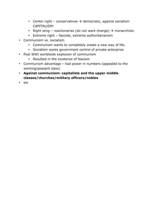 •
•
•

•
•
•
•

	
  

Center right – conservatives  democratic, against socialism
CAPITALISM!
Right wing – reactionaries (do not want change)  monarchists

• Extreme right – fascists, extreme authoritarianism
Communism vs. socialism
• Communism wants to completely create a new way of life.
• Socialism wants government control of private enterprise
Post WWI worldwide explosion of communism
• Resulted in the existence of fascism
Communism advantage – had power in numbers (appealed to the
working/peasant class)
Against communism: capitalists and the upper middle
classes/churches/military officers/nobles
eie

	
  

 