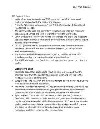 12/17/13 9:28 AM

T95 Salient Points
• Nationalism was strong during WWI and many socialist parties and
workers mobilized with the rest of the country.
• From the “Zimmerwald program,” the Third (Communist) International
was formed in 1919.
• The communists used the Comintern to isolate and wipe out moderate
socialists and spread the idea of violent revolutions worldwide.
• Lenin creates the Twenty-One Points to separate and expel the moderate
socialists from the true Communists and determine which countries would
actually follow the USSR.
• In 1927 (Stalin’s rise to power) the Comintern was forced to be more
moderate because of the Russia-wide suppression of Troskyism and
worldwide revolution.
• The soviets wanted the communists to join a coalition with socialist
liberals to combat the rise fascism and fascist dictators.
• The USSR disbanded the Comintern but Marxism had grown to 1/6 of the
world.

•

•
•

•

WIESNER’S LIST
Socialists hoped that WWI would result in class warfare and that the
enemies were truly the capitalists, not each other and this led to the
worldwide surge of communism.
Europe-wide (and in Japan and China) attempts at communist revolutions
– worldwide communist movement.
The Third International formed in 1919 and Lenin’s Twenty-One Points led
to the domino theory being formed (any person who truly understands
communism knows it must be worldwide, unbrainwash worldwide).
Split between communist and moderate socialist parties (unclear in
Germany 1918) because socialist wanted the government to control and
regulate private enterprise while the communists didn’t want to make the
workers and peasants happy because then the workers wouldn’t rise up
and bring up ultimate communism (believed that socialism saves
capitalism, socialism poisonous for communism).

	
  

	
  

 