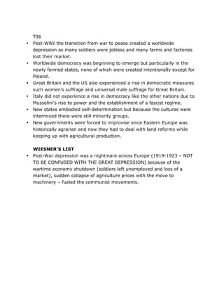 •

•

•
•
•
•

•

	
  

T96
Post-WWI the transition from war to peace created a worldwide
depression as many soldiers were jobless and many farms and factories
lost their market.
Worldwide democracy was beginning to emerge but particularly in the
newly formed states, none of which were created intentionally except for
Poland.
Great Britain and the US also experienced a rise in democratic measures
such women’s suffrage and universal male suffrage for Great Britain.
Italy did not experience a rise in democracy like the other nations due to
Mussolini’s rise to power and the establishment of a fascist regime.
New states embodied self-determination but because the cultures were
intermixed there were still minority groups.
New governments were forced to improvise since Eastern Europe was
historically agrarian and now they had to deal with land reforms while
keeping up with agricultural production.
WIESNER’S LIST
Post-War depression was a nightmare across Europe (1919-1923 – NOT
TO BE CONFUSED WITH THE GREAT DEPRESSION) because of the
wartime economy shutdown (soldiers left unemployed and loss of a
market), sudden collapse of agriculture prices with the move to
machinery – fueled the communist movements.

	
  

 