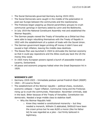 12/17/13 9:28 AM

•
•
•
•
•

•
•

•
•

•
•
•

The Social Democrats governed Germany during 1919-1933.
The Social Democrats were caught in the middle of the polarization in
post-war Europe between the communists and the reactionaries.
The Freikorps began popping up (fascist paramilitary groups) to crush
communist uprisings in Germany aided by Lenin and the Bolsheviks.
In July 1919 the National Constituent Assembly met and established the
Weimar Republic.
The German people viewed the Treaty of Versailles as a Diktat but they
were able to begin rebuilding themselves with the Treaty of Rapallo in
1922 with the establishment of a system of trade with the Soviet Union.
The German government began printing off money it didn’t have and
caused a high inflation, leaving the middle class destitute.
The Dawes Plan was launched in 1924 to stimulate the German economy
so that it could pay reparations and the Allies could pay back the US the
money they owed.
In 1925 many European powers signed a bunch of peaceable treaties at
Locarno, Switzerland.
All peace and economic progress halted when the Great Depression hit in
1929.

WIESNER’S LIST
Germany 1919-1923 – Immediate postwar period Freidrich Ebert (NSDP)
1924 – 29 Locarno Period
The establishment of the Weimar republic – political chaos, revolution,
economic collapse – hyper inflation. Communist rising and the Freikorps
rising up to crush the communists. Polarization. November criminals, stab
in the back. Bitter because of the Treaty of Versailles. Constitution too
democratic. Needed a large middle class to stabilize itself.
• Why the Weimar Republic held:
o Knew they needed a constitutional monarchy – but they
needed a monarch, Wilhelm II abdicated, SHOULD have been
the crown prince but he was ALSO a moron (like his father
lol) he was regarded as a joke – but firmly believed in
legitimacy.

	
  

	
  

 