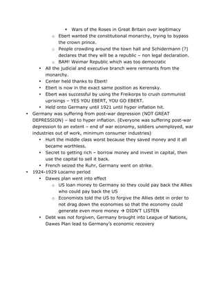 •

•

 Wars of the Roses in Great Britain over legitimacy
o Ebert wanted the constitutional monarchy, trying to bypass
the crown prince.
o People crowding around the town hall and Schidermann (?)
declares that they will be a republic – non legal declaration.
o BAM! Weimar Republic which was too democratic
• All the judicial and executive branch were remnants from the
monarchy.
• Center held thanks to Ebert!
• Ebert is now in the exact same position as Kerensky.
• Ebert was successful by using the Freikorps to crush communist
uprisings – YES YOU EBERT, YOU GO EBERT.
• Held onto Germany until 1921 until hyper inflation hit.
Germany was suffering from post-war depression (NOT GREAT
DEPRESSION) – led to hyper inflation. (Everyone was suffering post-war
depression to an extent – end of war economy, soldiers unemployed, war
industries out of work, minimum consumer industries)
• Hurt the middle class worst because they saved money and it all
became worthless.
• Secret to getting rich – borrow money and invest in capital, then
use the capital to sell it back.
• French seized the Ruhr, Germany went on strike.
1924-1929 Locarno period
• Dawes plan went into effect
o US loan money to Germany so they could pay back the Allies
who could pay back the US
o Economists told the US to forgive the Allies debt in order to
not drag down the economies so that the economy could
generate even more money  DIDN’T LISTEN
•

	
  

Debt was not forgiven, Germany brought into League of Nations,
Dawes Plan lead to Germany’s economic recovery

	
  

 