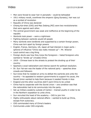 Video

12/17/13 9:28 AM

•
•

Men were forced to wear hair in ponytails – could be beheaded
1911 military revolt, overthrew the emperor (Qing Dynasty), hair was cut
as a symbol of revolution
Republic of China was declared
Chiang Kai-shek (CKS) and Mao Zedong (MZ) were two revolutionaries
that were against each other.
The central government was weak and ineffective at the beginning of the
republic
Warlords took power – were a nightmare
Fighting between warlords would kill people
Many warlords were landlords and supported by a certain foreign power,
China was torn apart by foreign powers
English, France, Germany, US, Japan all had interest in major ports –
spheres of influence “China was really messed up” – Mr. Wiesner
Local control was a big thing
Foreign devils was how they knew the foreigners – hated foreigners who
wanted to “divide up” (invade) China
1919 – Chinese took to the streets to protest the dividing up of their
country
Sparked a vocal nationalism and intense search for political resolution.
Dr. Sun Yat-sen was the leader of the national party – speeches drew
crowds and followers
Sun knew that he needed an army to defeat the warlords and unite the
country – he appealed to western governments to support his cause, the
Soviet Union wanted to help them because it needed friends in Asia
England and the other countries didn’t want China to be united
China had to cooperate with the Soviet Union – one condition was that
the nationalists had to let communists into the party.
Set up military academy outside of Canton – trained youths in order to be
in the Northern expedition to unite china.
Sun recruited the head of the academy – CKS to join him
Highly enthusiastic about national affairs – wanted to build up China,

•
•

escape from autocracy.
CKS commanded many of China’s leaders
Communists under CKS originally

•
•
•
•
•
•
•
•
•
•
•
•
•
•
•

•
•
•

	
  

	
  

 