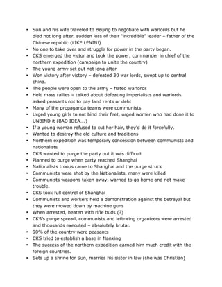 •

•
•
•
•
•
•
•
•
•
•
•
•
•
•
•
•
•
•
•
•
•
•
•
•
	
  

Sun and his wife traveled to Beijing to negotiate with warlords but he
died not long after, sudden loss of their “incredible” leader – father of the
Chinese republic (LIKE LENIN!)
No one to take over and struggle for power in the party began.
CKS emerged the victor and took the power, commander in chief of the
northern expedition (campaign to unite the country)
The young army set out not long after
Won victory after victory – defeated 30 war lords, swept up to central
china.
The people were open to the army – hated warlords
Held mass rallies – talked about defeating imperialists and warlords,
asked peasants not to pay land rents or debt
Many of the propaganda teams were communists
Urged young girls to not bind their feet, urged women who had done it to
UNBIND it (BAD IDEA….)
If a young woman refused to cut her hair, they’d do it forcefully.
Wanted to destroy the old culture and traditions
Northern expedition was temporary concession between communists and
nationalists
CKS wanted to purge the party but it was difficult
Planned to purge when party reached Shanghai
Nationalists troops came to Shanghai and the purge struck
Communists were shot by the Nationalists, many were killed
Communists weapons taken away, warned to go home and not make
trouble.
CKS took full control of Shanghai
Communists and workers held a demonstration against the betrayal but
they were mowed down by machine guns
When arrested, beaten with rifle buds (?)
CKS’s purge spread, communists and left-wing organizers were arrested
and thousands executed – absolutely brutal.
90% of the country were peasants
CKS tried to establish a base in Nanking
The success of the northern expedition earned him much credit with the
foreign countries.
Sets up a shrine for Sun, marries his sister in law (she was Christian)
	
  

 