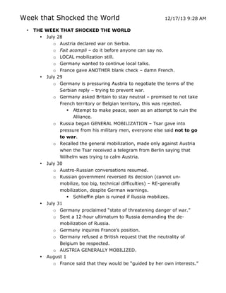 Week that Shocked the World
•

THE WEEK THAT SHOCKED THE WORLD
• July 28
o Austria declared war on Serbia.
o Fait acompli – do it before anyone can say no.
o LOCAL mobilization still.
o Germany wanted to continue local talks.
o France gave ANOTHER blank check – damn French.
• July 29
o Germany is pressuring Austria to negotiate the terms of the
Serbian reply – trying to prevent war.
o Germany asked Britain to stay neutral – promised to not take
French territory or Belgian territory, this was rejected.
 Attempt to make peace, seen as an attempt to ruin the
Alliance.
o Russia began GENERAL MOBILIZATION – Tsar gave into
pressure from his military men, everyone else said not to go
to war.
o Recalled the general mobilization, made only against Austria
when the Tsar received a telegram from Berlin saying that
Wilhelm was trying to calm Austria.
• July 30
o Austro-Russian conversations resumed.
o Russian government reversed its decision (cannot unmobilize, too big, technical difficulties) – RE-generally
mobilization, despite German warnings.
 Schlieffin plan is ruined if Russia mobilizes.
• July 31
o Germany proclaimed “state of threatening danger of war.”
o Sent a 12-hour ultimatum to Russia demanding the demobilization of Russia.
o Germany inquires France’s position.
o Germany refused a British request that the neutrality of
Belgium be respected.
•

	
  

12/17/13 9:28 AM

o AUSTRIA GENERALLY MOBILIZED.
August 1
o France said that they would be “guided by her own interests.”
	
  

 