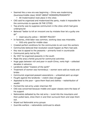 •

•
•
•

•
•
•
•
•
•
•
•
•
•
•
•
•
•
•
•

•
•

	
  

Seemed like a new era was beginning – China was modernizing
(business/middle class) WHAT ABOUT WORKERS/PEASANTS?
• All modernization took place in the cities
CKS said he organized and modernized the party, made it impossible for
the communists to operate IN THE CITIES
Top priority was to suppress communism in the cities which had gone
underground
Believed “better to kill an innocent one by mistake than let a guilty one
go”
• Used security police – SECRET POLICE?
In factories, child labor was common, working class was miserable.
• CKS only good for middle class
Created perfect conditions for the communists to win over the workers
Communists believed that revolution would happen as Marx had said.
Key was to appeal to the peasants – primarily lived in countryside
Communist party led by MZ.
By 1927 he organized peasants in the south
Made the area a fertile ground for communist activities
Huge gaps between rich and poor in south China, rents high – collected
decades in advance.
Landlords called “masters of the earth”
Treatment of women was horrendous – women were sold as maids and
brides
Communist organized peasant associations – unleashed pent up anger
Fought against the landlords – violent class struggle
Appealed to the poor – gave them food and clothes – redistribution of
wealth
Formed the red army under chairman MZ
CKS was concerned because middle and upper classes were the base of
his support
Nationalists defeated by the red army – lured into the mountains and
then pulled back, drew them in and then surround them and wipe them
out.
Wiped out Nationalist army groups
Guerrilla warfare – nationalists continued to attack
	
  

 