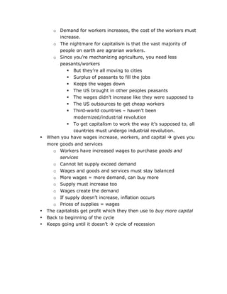 •

•
•
•

	
  

o Demand for workers increases, the cost of the workers must
increase.
o The nightmare for capitalism is that the vast majority of
people on earth are agrarian workers.
o Since you’re mechanizing agriculture, you need less
peasants/workers
 But they’re all moving to cities
 Surplus of peasants to fill the jobs
 Keeps the wages down
 The US brought in other peoples peasants
 The wages didn’t increase like they were supposed to
 The US outsources to get cheap workers
 Third-world countries – haven’t been
modernized/industrial revolution
 To get capitalism to work the way it’s supposed to, all
countries must undergo industrial revolution.
When you have wages increase, workers, and capital  gives you
more goods and services
o Workers have increased wages to purchase goods and
services
o Cannot let supply exceed demand
o Wages and goods and services must stay balanced
o More wages = more demand, can buy more
o Supply must increase too
o Wages create the demand
o If supply doesn’t increase, inflation occurs
o Prices of supplies = wages
The capitalists get profit which they then use to buy more capital
Back to beginning of the cycle
Keeps going until it doesn’t  cycle of recession

	
  

 