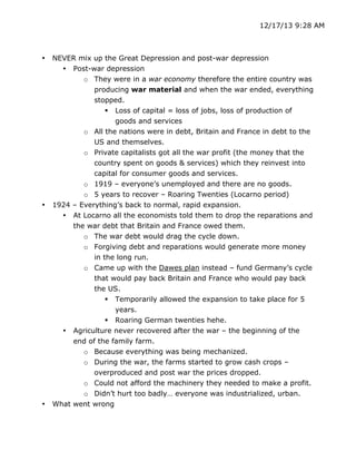 12/17/13 9:28 AM

•

•

•

	
  

NEVER mix up the Great Depression and post-war depression
• Post-war depression
o They were in a war economy therefore the entire country was
producing war material and when the war ended, everything
stopped.
 Loss of capital = loss of jobs, loss of production of
goods and services
o All the nations were in debt, Britain and France in debt to the
US and themselves.
o Private capitalists got all the war profit (the money that the
country spent on goods & services) which they reinvest into
capital for consumer goods and services.
o 1919 – everyone’s unemployed and there are no goods.
o 5 years to recover – Roaring Twenties (Locarno period)
1924 – Everything’s back to normal, rapid expansion.
• At Locarno all the economists told them to drop the reparations and
the war debt that Britain and France owed them.
o The war debt would drag the cycle down.
o Forgiving debt and reparations would generate more money
in the long run.
o Came up with the Dawes plan instead – fund Germany’s cycle
that would pay back Britain and France who would pay back
the US.
 Temporarily allowed the expansion to take place for 5
years.
 Roaring German twenties hehe.
• Agriculture never recovered after the war – the beginning of the
end of the family farm.
o Because everything was being mechanized.
o During the war, the farms started to grow cash crops –
overproduced and post war the prices dropped.
o Could not afford the machinery they needed to make a profit.
o Didn’t hurt too badly… everyone was industrialized, urban.
What went wrong
	
  

 