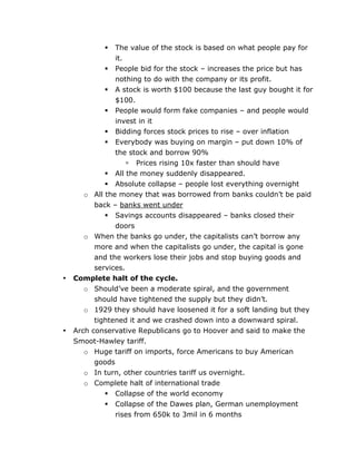 The value of the stock is based on what people pay for
it.
 People bid for the stock – increases the price but has
nothing to do with the company or its profit.
 A stock is worth $100 because the last guy bought it for
$100.
 People would form fake companies – and people would
invest in it
 Bidding forces stock prices to rise – over inflation
 Everybody was buying on margin – put down 10% of
the stock and borrow 90%
 Prices rising 10x faster than should have
 All the money suddenly disappeared.
 Absolute collapse – people lost everything overnight
o All the money that was borrowed from banks couldn’t be paid
back – banks went under
 Savings accounts disappeared – banks closed their
doors
o When the banks go under, the capitalists can’t borrow any
more and when the capitalists go under, the capital is gone
and the workers lose their jobs and stop buying goods and
services.
Complete halt of the cycle.
o Should’ve been a moderate spiral, and the government
should have tightened the supply but they didn’t.
o 1929 they should have loosened it for a soft landing but they
tightened it and we crashed down into a downward spiral.
Arch conservative Republicans go to Hoover and said to make the
Smoot-Hawley tariff.
o Huge tariff on imports, force Americans to buy American
goods
o In turn, other countries tariff us overnight.
o Complete halt of international trade


•

•




	
  

Collapse of the world economy
Collapse of the Dawes plan, German unemployment
rises from 650k to 3mil in 6 months
	
  

 