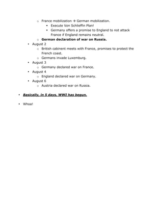 o France mobilization  German mobilization.
Execute Von Schlieffin Plan!
Germany offers a promise to England to not attack
France if England remains neutral.
o German declaration of war on Russia.
August 2
o British cabinent meets with France, promises to protect the
French coast.
o Germans invade Luxemburg.
August 3
o Germany declared war on France.
August 4
o England declared war on Germany.
August 6
o Austria declared war on Russia.



•

•
•
•

•

Basically, in 5 days, WWI has begun.

•

Whoa!

	
  

	
  

 