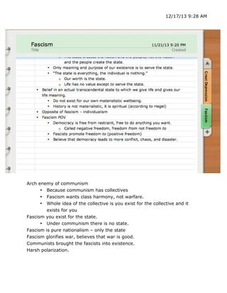 12/17/13 9:28 AM

Arch enemy of communism
• Because communism has collectives
• Fascism wants class harmony, not warfare.
• Whole idea of the collective is you exist for the collective and it
exists for you
Fascism you exist for the state.
• Under communism there is no state.
Fascism is pure nationalism – only the state
Fascism glorifies war, believes that war is good.
Communists brought the fascists into existence.
Harsh polarization.

	
  

	
  

 