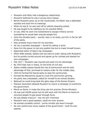 Mussolini Video Notes
•
•
•
•
•
•
•
•
•
•
•
•

•
•
•
•
•
•
•
•
•
•
•
•
•
•

	
  

12/17/13 9:28 AM

Mussolini and Hitler had a dangerous relationship.
Mussolini believed he was a young Julius Caesar.
Benito Mussolini grew up on the countryside, his father was a dedicated
socialist and took him to meetings.
When he was 8, he was sent off to catholic boarding school.
He was taught to be rebellious by his socialist father.
In July 1902 he went into Switzerland to escape military service
(something he would later execute people for)
Joins the socialist party – quickly rises in its ranks, put him in the far left
of the party.
Was arrested many times for his activities.
He ran a socialist newspaper – found his calling in print.
Gave him the power to not only publish lies but to make himself known.
Appointed editor of Italy’s top newspaper.
When WWI started, Italians did not want to enter (along with Mussolini)
but he quickly turned around and signed up for combat and started his
own newspaper.
Feb 1917 – Mussolini was injured and used it to his advantage.
By 1919 Italy was in chaos, on the brink of civil war.
Italian middle classes feared the rise of communism and he took
advantage of that, promised to restore order for the middle class.
1919 he formed the fascist party to stop the communists.
Formed the Blackshirts squad to crush the communist uprising.
His party was unbeatable, called for himself to be named dictator.
Believed he could bring back the glory days of the Roman Empire.
Postwar discontent allowed Mussolini to mount a campaign to overthrow
the government.
March on Rome  make the King rule him premier (Prime Minister)
He was just GIVEN power but he still went with the March on Rome to
convince people he got power through force.
He was deeply insecure – hey me too! #twinsies
Mussolini was a good speaker, could win over anyone
He wanted complete control – prime minster job wasn’t enough.
He won control over every aspect of the government – built his own
cabinet.
	
  

 