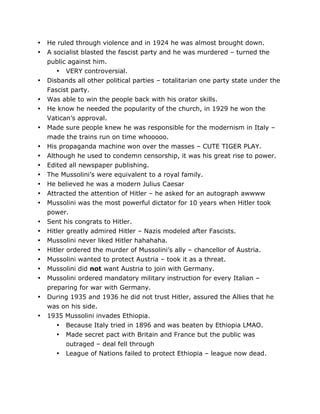 •
•

•
•
•
•
•
•
•
•
•
•
•
•
•
•
•
•
•
•
•
•

He ruled through violence and in 1924 he was almost brought down.
A socialist blasted the fascist party and he was murdered – turned the
public against him.
• VERY controversial.
Disbands all other political parties – totalitarian one party state under the
Fascist party.
Was able to win the people back with his orator skills.
He know he needed the popularity of the church, in 1929 he won the
Vatican’s approval.
Made sure people knew he was responsible for the modernism in Italy –
made the trains run on time whooooo.
His propaganda machine won over the masses – CUTE TIGER PLAY.
Although he used to condemn censorship, it was his great rise to power.
Edited all newspaper publishing.
The Mussolini’s were equivalent to a royal family.
He believed he was a modern Julius Caesar
Attracted the attention of Hitler – he asked for an autograph awwww
Mussolini was the most powerful dictator for 10 years when Hitler took
power.
Sent his congrats to Hitler.
Hitler greatly admired Hitler – Nazis modeled after Fascists.
Mussolini never liked Hitler hahahaha.
Hitler ordered the murder of Mussolini’s ally – chancellor of Austria.
Mussolini wanted to protect Austria – took it as a threat.
Mussolini did not want Austria to join with Germany.
Mussolini ordered mandatory military instruction for every Italian –
preparing for war with Germany.
During 1935 and 1936 he did not trust Hitler, assured the Allies that he
was on his side.
1935 Mussolini invades Ethiopia.
• Because Italy tried in 1896 and was beaten by Ethiopia LMAO.
• Made secret pact with Britain and France but the public was
outraged – deal fell through
•

	
  

League of Nations failed to protect Ethiopia – league now dead.

	
  

 