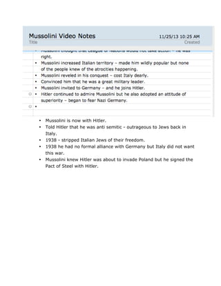 •
•
•
•
•

	
  

Mussolini is now with Hitler.
Told Hitler that he was anti semitic - outrageous to Jews back in
Italy.
1938 - stripped Italian Jews of their freedom.
1938 he had no formal alliance with Germany but Italy did not want
this war.
Mussolini knew Hitler was about to invade Poland but he signed the
Pact of Steel with Hitler.

	
  

 
