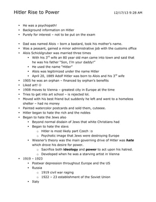 Hitler Rise to Power

12/17/13 9:28 AM

•
•
•

He was a psychopath!
Background information on Hitler
Purely for interest – not to be put on the exam

•
•
•

Dad was named Alois – born a bastard, took his mother’s name.
Was a peasant, gained a minor administrative job with the customs office
Alois Schicklgruber was married three times
• With his 3rd wife an 80 year old man came into town and said that
he was his father “Son, I’m your daddy!”
• He used the name “Hitler”
• Alois was legitimized under the name Hitler
• April 20, 1889 Adolf Hitler was born to Alois and his 3rd wife
1905 he was an orphan – financed by orphan’s benefits
Liked art! 

•
•
•
•
•
•
•
•

•

1908 moves to Vienna – greatest city in Europe at the time
Tries to get into art school – is rejected lol.
Moved with his best friend but suddenly he left and went to a homeless
shelter – had no money
Painted watercolor postcards and sold them, cuteeee.
Hitler began to hate the rich and the nobles
Began to hate the Jews also
• Beyond normal disdain of Jews that white Christians had
• Began to hate the slavs
o Hitler is most likely part Czech :o
o Psychotic image that Jews were destroying Europe
• Wiesner’s theory was the main governing drive of Hitler was hate
which drove his desire for power.
o Sacrifice both ideology and power to act upon his hatred.
o Developed when he was a starving artist in Vienna
1919 – 1923
• Postwar depression throughout Europe and the US
• Russia

•
	
  

o 1919 civil war raging
o 1922 – 23 establishment of the Soviet Union
Italy
	
  

 