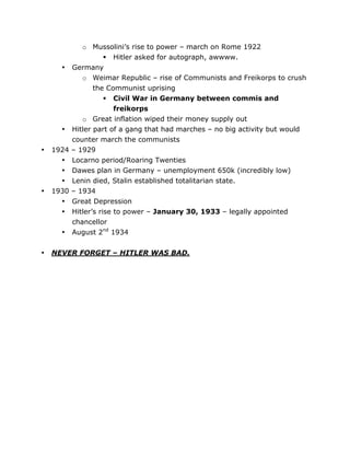 •

•
•

•

1924
•
•
•
1930
•
•
•

•

	
  

o Mussolini’s rise to power – march on Rome 1922
 Hitler asked for autograph, awwww.
Germany
o Weimar Republic – rise of Communists and Freikorps to crush
the Communist uprising
 Civil War in Germany between commis and
freikorps
o Great inflation wiped their money supply out
Hitler part of a gang that had marches – no big activity but would
counter march the communists
– 1929
Locarno period/Roaring Twenties
Dawes plan in Germany – unemployment 650k (incredibly low)
Lenin died, Stalin established totalitarian state.
– 1934
Great Depression
Hitler’s rise to power – January 30, 1933 – legally appointed
chancellor
August 2nd 1934

NEVER FORGET – HITLER WAS BAD.

	
  

 