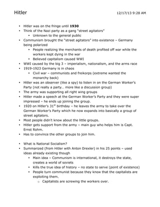 Hitler
•
•
•

•
•

•
•
•
•

•
•
•
•
•

12/17/13 9:28 AM

Hitler was on the fringe until 1930
Think of the Nazi party as a gang “street agitators”
• Unknown to the general public
Communism brought the “street agitators” into existence – Germany
being polarized
• People realizing the merchants of death profited off war while the
workers kept dying in the war
• Believed capitalism caused WWI
WWI caused by the big 3 – imperialism, nationalism, and the arms race
1919-1923 Germany is in chaos
• Civil war – communists and freikorps (extreme wanted the
monarchy back)
Hitler was an observer (like a spy) to listen in on the German Worker’s
Party (not really a party… more like a discussion group)
The army was supporting all right wing groups
Hitler made a speech at the German Worker’s Party and they were super
impressed – he ends up joining the group.
1920 on Hitler’s 31st birthday – he leaves the army to take over the
German Worker’s Party which he now expands into basically a group of
street agitators.
Most people didn’t know about the little groups.
Hitler gets support from the army – main guy who helps him is Capt.
Ernst Rohm.
Has to convince the other groups to join him.
What is National Socialism?
Summarized (from Hitler with Anton Drexler) in his 25 points – used
ideas already existing though
• Main idea – Communism is international, it destroys the state,
creates a world of soviets
• Kills the true idea of history – no state to serve (point of existence)
• People turn communist because they know that the capitalists are
exploiting them.
o Capitalists are screwing the workers over.

	
  

	
  

 