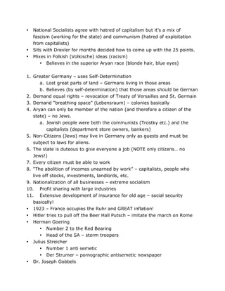 •

•
•

National Socialists agree with hatred of capitalism but it’s a mix of
fascism (working for the state) and communism (hatred of exploitation
from capitalists)
Sits with Drexler for months decided how to come up with the 25 points.
Mixes in Folkish (Volkische) ideas (racism)
• Believes in the superior Aryan race (blonde hair, blue eyes)

1. Greater Germany – uses Self-Determination
a. Lost great parts of land – Germans living in those areas
b. Believes (by self-determination) that those areas should be German
2. Demand equal rights – revocation of Treaty of Versailles and St. Germain
3. Demand “breathing space” (Lebensraum) – colonies basically
4. Aryan can only be member of the nation (and therefore a citizen of the
state) – no Jews.
a. Jewish people were both the communists (Trostky etc.) and the
capitalists (department store owners, bankers)
5. Non-Citizens (Jews) may live in Germany only as guests and must be
subject to laws for aliens.
6. The state is duteous to give everyone a job (NOTE only citizens… no
Jews!)
7. Every citizen must be able to work
8. “The abolition of incomes unearned by work” – capitalists, people who
live off stocks, investments, landlords, etc.
9. Nationalization of all businesses – extreme socialism
10. Profit sharing with large industries
11. Extensive development of insurance for old age – social security
basically!
• 1923 – France occupies the Ruhr and GREAT inflation!
• Hitler tries to pull off the Beer Hall Putsch – imitate the march on Rome
• Herman Goering
• Number 2 to the Red Bearing
• Head of the SA – storm troopers
• Julius Streicher

•
	
  

• Number 1 anti semetic
• Der Strumer – pornographic antisemetic newspaper
Dr. Joseph Gobbels
	
  

 