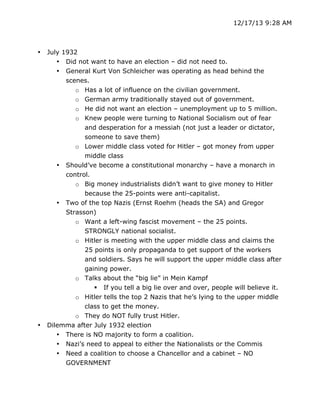 12/17/13 9:28 AM

•

•

July 1932
• Did not want to have an election – did not need to.
• General Kurt Von Schleicher was operating as head behind the
scenes.
o Has a lot of influence on the civilian government.
o German army traditionally stayed out of government.
o He did not want an election – unemployment up to 5 million.
o Knew people were turning to National Socialism out of fear
and desperation for a messiah (not just a leader or dictator,
someone to save them)
o Lower middle class voted for Hitler – got money from upper
middle class
• Should’ve become a constitutional monarchy – have a monarch in
control.
o Big money industrialists didn’t want to give money to Hitler
because the 25-points were anti-capitalist.
• Two of the top Nazis (Ernst Roehm (heads the SA) and Gregor
Strasson)
o Want a left-wing fascist movement – the 25 points.
STRONGLY national socialist.
o Hitler is meeting with the upper middle class and claims the
25 points is only propaganda to get support of the workers
and soldiers. Says he will support the upper middle class after
gaining power.
o Talks about the “big lie” in Mein Kampf
 If you tell a big lie over and over, people will believe it.
o Hitler tells the top 2 Nazis that he’s lying to the upper middle
class to get the money.
o They do NOT fully trust Hitler.
Dilemma after July 1932 election
• There is NO majority to form a coalition.
• Nazi’s need to appeal to either the Nationalists or the Commis
•

	
  

Need a coalition to choose a Chancellor and a cabinet – NO
GOVERNMENT
	
  

 
