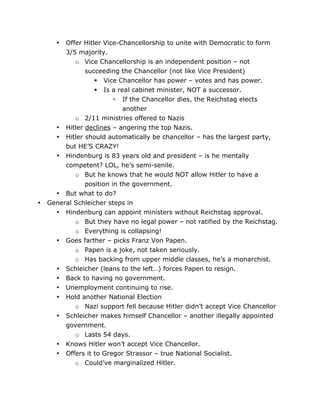 Offer Hitler Vice-Chancellorship to unite with Democratic to form
3/5 majority.
o Vice Chancellorship is an independent position – not
succeeding the Chancellor (not like Vice President)
 Vice Chancellor has power – votes and has power.
 Is a real cabinet minister, NOT a successor.
 If the Chancellor dies, the Reichstag elects
another
o 2/11 ministries offered to Nazis
• Hitler declines – angering the top Nazis.
• Hitler should automatically be chancellor – has the largest party,
but HE’S CRAZY!
• Hindenburg is 83 years old and president – is he mentally
competent? LOL, he’s semi-senile.
o But he knows that he would NOT allow Hitler to have a
position in the government.
• But what to do?
General Schleicher steps in
• Hindenburg can appoint ministers without Reichstag approval.
o But they have no legal power – not ratified by the Reichstag.
o Everything is collapsing!
• Goes farther – picks Franz Von Papen.
o Papen is a joke, not taken seriously.
o Has backing from upper middle classes, he’s a monarchist.
• Schleicher (leans to the left…) forces Papen to resign.
• Back to having no government.
• Unemployment continuing to rise.
• Hold another National Election
o Nazi support fell because Hitler didn’t accept Vice Chancellor
• Schleicher makes himself Chancellor – another illegally appointed
government.
o Lasts 54 days.
• Knows Hitler won’t accept Vice Chancellor.
•

•

•

	
  

Offers it to Gregor Strassor – true National Socialist.
o Could’ve marginalized Hitler.
	
  

 
