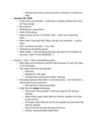 •

•

o Strassor goes home, quits the party, and takes a vacation to
Italy.
January 30, 1933
• If the army was 500,000 – could have a military dictator but army
isn’t big enough.
• No monarch.
• Hindenburg is semi-senile.
• Brink of the abyss.
• Papen comes up with a “brilliant” idea – works out a deal with
Hitler.
• Make Hitler Chancellor BUT Papen will be vice chancellor – control
hitler.
• 8/11 ministries non-Nazi – 3/11 Nazi
• Hindenburg reluctantly agrees.
• Hitler legally – with Reichstag backing, becomes the Chancellor of
Germany. (WAY TO GO GERMANY…)
August 2, 1934 – Hitler consolidating power
• Both Papen and Schleicher wanted Hitler because he had 230 seats
in the Reichstag.
• The reason they took the gamble:
o Polarized
o Needed the 230 seats
o Thought they could control Hitler #lolnope
• Everybody believes that Hitler is only temporary – and he knows it,
knows they’re just using him.
o NO intention of being controlled
• Hitler has one major advantage
o There were many people in Germany against the Weimar
republic.
o Hitler knows upper class hate the Weimar republic and want
to get rid of it.
o The upper class think he will be an expedient to dismantle the
Weimar republic
o They think he’ll do that then get rid of him
o Grossly underestimated Adolf Hitler

	
  

	
  

 