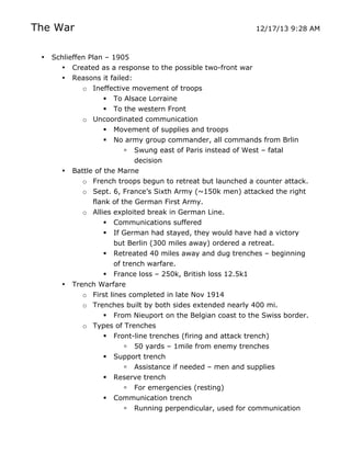 The War
•

12/17/13 9:28 AM

Schlieffen Plan – 1905
• Created as a response to the possible two-front war
• Reasons it failed:
o Ineffective movement of troops
 To Alsace Lorraine
 To the western Front
o Uncoordinated communication
 Movement of supplies and troops
 No army group commander, all commands from Brlin
 Swung east of Paris instead of West – fatal
decision
• Battle of the Marne
o French troops begun to retreat but launched a counter attack.
o Sept. 6, France’s Sixth Army (~150k men) attacked the right
flank of the German First Army.
o Allies exploited break in German Line.
 Communications suffered
 If German had stayed, they would have had a victory
but Berlin (300 miles away) ordered a retreat.
 Retreated 40 miles away and dug trenches – beginning
of trench warfare.
 France loss – 250k, British loss 12.5k1
• Trench Warfare
o First lines completed in late Nov 1914
o Trenches built by both sides extended nearly 400 mi.
 From Nieuport on the Belgian coast to the Swiss border.
o Types of Trenches
 Front-line trenches (firing and attack trench)
 50 yards – 1mile from enemy trenches
 Support trench
 Assistance if needed – men and supplies
 Reserve trench


	
  

 For emergencies (resting)
Communication trench
 Running perpendicular, used for communication
	
  

 
