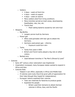•

o Soldiers
 4 days – week at front-line
 4 days – week at support
 4 days – week at reserve
 Many soldiers died from living conditions
 Many trenches served as trash areas, decomposing
food/bodies, rats, lice, etc.
 Trench foot
 Flesh eating bacteria caused by rain and mud
• Weapons
o Big Bertha
 Largest cannon built by Germans
o Poison gas
 Allies used grenades with tear gas to attack the
Germans.
 Germans used poison gas – chlorine.
 Exposure could burn skin
o Tanks
 Tanks first used in WWI
 British and French tanks played a big role on allied
victory.
o Barbed wire
 Used between trenches in “No Man’s (Person’s) Land”
Colonies
• Early 20th century when nationalism was heightened
• Imperialism increased, many European states wanted to expand in
Africa and Asia
• Colonies Role:
o Helped in war effort, especially in Africa and Middle East
o If colonies were lucky they’d be given gifts of appreciation for
their help (though they hoped for independence)
o European nations exploited their colonies
 Took raw materials for factories to produce goods


	
  

Exploited the people
 Britain used their domains to attack German
colonies in Africa, Asia, and the Pacific
	
  

 