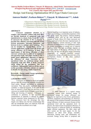 Amreen Shaikh, Farheen Bobere, Vinayak H. Khatawate, Ashok Patole / International Journal
   of Engineering Research and Applications (IJERA) ISSN: 2248-9622 www.ijera.com
                      Vol. 2, Issue4, July-August 2012, pp.1421-1424
   Design And Energy Optimization Of Z-Type Chain Conveyor
  Amreen Shaikh*, Farheen Bobere**, Vinayak H. Khatawate***, Ashok
                             Patole****
                     *(Department of Mechanical Engg, Mumbai University, Mumbai-06
                    ** (Department of Mechanical Engg, Mumbai University, Mumbai-51
                   *** (Department of Mechanical Engg, Mumbai University, Mumbai-06
                   **** (Department of Mechanical Engg, Mumbai University, Mumbai-08

ABSTRACT
         Conveyor equipment selection is a              Material handling is an important sector of industry,
complex, and sometimes, tedious task since there        which is consuming a considerable proportion of the
are literally hundreds of equipment types and           total power supply. For instance, material handling
manufacturers to choose from. From the variety          contributes about 10% of the total Maximum
of conveyors the selection of ZCs is because it         demand in South Africa [1]. Chain conveyors are
provides fast, efficient, convenient and safe access    being employed to form the most important parts of
to/from mezzanines, balconies, basements, and           material handling systems because of their high
between levels in multiple story buildings. They        efficiency of transportation. It is significant to reduce
can be installed for through-floor, interior or         the energy consumption or energy cost of material
exterior applications. In this paper the design and     handling sector. This task accordingly depends on
energy efficiency of Z Conveyor is done. The            the improvement of the energy efficiency of chain
improvement of the energy efficiency of chain           conveyors, for they are the main energy consuming
conveyor systems can be achieved at equipment           components of material handling systems.
and operation levels. This paper intends to take a      Consequently, energy efficiency becomes one of the
model based optimization approach to improve            development focuses of the chain conveyor
the efficiency of chain conveyors at the                technology [2].
operational level. An analytical energy model,
originating from ISO 5048, is firstly proposed,
which lumps all the parameters into four
coefficients. Subsequently, both an off-line and an
on-line parameter estimation schemes are applied
to identify the new energy model, respectively.

Keywords – Energy model, Energy optimization,
Material plough, Resistance model.

1. INTRODUCTION
         Conveyors are defined as fixed and portable
devices used for transporting materials between two
fixed points, through intermittent or continuous
movement. They are usually employed where the
workflow is relatively constant. If the path for the                     Fig.1
flow of material is fixed then the provision of the
conveyors at suitable level eliminates a good deal of            A chain conveyor is a typical energy
lifting and lowering of material. Conveyors are         conversion system from electrical energy to
continuous in operation, in this operation the          mechanical energy. Its energy efficiency can
transportation of materials is effected by friction     generally be improved at four levels: performance,
between materials being transported by the chain.       operation, equipment, and technology [3]. However,
These conveyors have the advantage that they            the majority of the technical literature concerning the
largely save labour cost, but have disadvantage that    energy efficiency of chain conveyors focuses on the
take up considerable space, are relatively fixed and    operational level and the equipment level. In
in most cases the investment cost is high.              practice, the improvement of equipment efficiency of
                                                        chain conveyors is achieved mainly by introducing
                                                        highly efficient equipment. The idler, chain and
                                                        drive system are the main targets. In [4], the
                                                        influences on idlers from design, assembly,
                                                        lubrication, bearing seals, and maintenance are
                                                        reviewed. Energy saving idlers is proposed and

                                                                                               1421 | P a g e
 