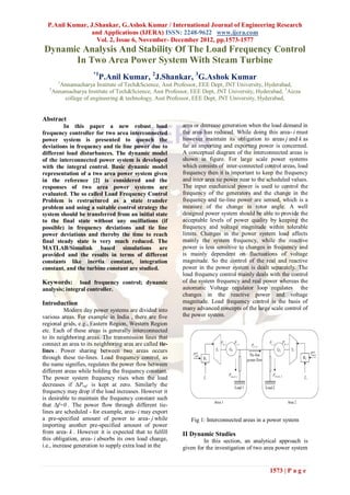 P.Anil Kumar, J.Shankar, G.Ashok Kumar / International Journal of Engineering Research
                and Applications (IJERA) ISSN: 2248-9622 www.ijera.com
                  Vol. 2, Issue 6, November- December 2012, pp.1573-1577
Dynamic Analysis And Stability Of The Load Frequency Control
      In Two Area Power System With Steam Turbine
                       *1
                            P.Anil Kumar, 2J.Shankar, 3G.Ashok Kumar
         1
         Annamacharya Institute of Tech&Science, Asst Professor, EEE Dept, JNT University, Hyderabad,
   2
       Annamacharya Institute of Tech&Science, Asst Professor, EEE Dept, JNT University, Hyderabad, 3Aizza
           college of engineering & technology, Asst Professor, EEE Dept, JNT University, Hyderabad,


Abstract
         In this paper a new robust load                   area or decrease generation when the load demand in
frequency controller for two area interconnected           the area has reduced. While doing this area- i must
power system is presented to quench the                    however maintain its obligation to areas j and k as
deviations in frequency and tie line power due to          far as importing and exporting power is concerned.
different load disturbances. The dynamic model             A conceptual diagram of the interconnected areas is
of the interconnected power system is developed            shown in figure. For large scale power systems
with the integral control. Basic dynamic model             which consists of inter-connected control areas, load
representation of a two area power system given            frequency then it is important to keep the frequency
in the reference [2] is considered and the                 and inter area tie power near to the scheduled values.
responses of two area power systems are                    The input mechanical power is used to control the
evaluated. The so called Load Frequency Control            frequency of the generators and the change in the
Problem is restructured as a state transfer                frequency and tie-line power are sensed, which is a
problem and using a suitable control strategy the          measure of the change in rotor angle. A well
system should be transferred from an initial state         designed power system should be able to provide the
to the final state without any oscillations (if            acceptable levels of power quality by keeping the
possible) in frequency deviations and tie line             frequency and voltage magnitude within tolerable
power deviations and thereby the time to reach             limits. Changes in the power system load affects
final steady state is very much reduced. The               mainly the system frequency, while the reactive
MATLAB/Simulink based simulations are                      power is less sensitive to changes in frequency and
provided and the results in terms of different             is mainly dependent on fluctuations of voltage
constants like inertia constant, integration               magnitude. So the control of the real and reactive
constant, and the turbine constant are studied.            power in the power system is dealt separately. The
                                                           load frequency control mainly deals with the control
Keywords:       load frequency control; dynamic            of the system frequency and real power whereas the
analysis; integral controller.                             automatic Voltage regulator loop regulates the
                                                           changes in the reactive power and voltage
Introduction                                               magnitude. Load frequency control is the basis of
           Modern day power systems are divided into       many advanced concepts of the large scale control of
various areas. For example in India , there are five       the power system.
regional grids, e.g., Eastern Region, Western Region
etc. Each of these areas is generally interconnected
to its neighboring areas. The transmission lines that
connect an area to its neighboring area are called tie-
lines . Power sharing between two areas occurs
through these tie-lines. Load frequency control, as
the name signifies, regulates the power flow between
different areas while holding the frequency constant.
The power system frequency rises when the load
decreases if ΔPref is kept at zero. Similarly the
frequency may drop if the load increases. However it
is desirable to maintain the frequency constant such
that Δf=0 . The power flow through different tie-
lines are scheduled - for example, area- i may export
a pre-specified amount of power to area- j while              Fig 1: Interconnected areas in a power system
importing another pre-specified amount of power
from area- k . However it is expected that to fulfill      II Dynamic Studies
this obligation, area- i absorbs its own load change,               In this section, an analytical approach is
i.e., increase generation to supply extra load in the      given for the investigation of two area power system


                                                                                                1573 | P a g e
 