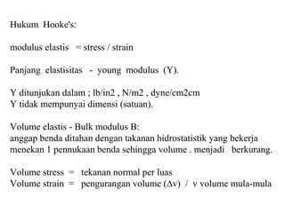 Hukum Hooke's:
modulus elastis = stress / strain
Panjang elastisitas - young modulus (Y).
Y ditunjukan dalam ; lb/in2 , N/m2 , dyne/cm2cm
Y tidak mempunyai dimensi (satuan).
Volume elastis - Bulk modulus B:
anggap benda ditahan dengan takanan hidrostatistik yang bekerja
menekan 1 pennukaan benda sehingga volume . menjadi berkurang.
Volume stress = tekanan normal per luas
Volume strain = pengurangan volume (∆v) / v volume mula-mula
 
