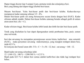 Dapur-tinggi dicerat tiap 4 sampai 6 jam, pertama terak dan selanjutnya besi.
Besi yang datang dari dapur-tinggi disebut besi-kasar.
Macam besi-kasar. Yaitu besi-kasar putih dan besi-kasar kelabu. Kedua-dua-nya
mempunyai kadar-zatarang sebesar 3,5 - 4%.
Dalam besi-kasar putih zat arang bersenyawa secara kimia dengan besi (Fe3C). Kadar
silisium adalah rendah. Dalam besi-kasar kelabu zatarang berada sebagal grafit di antara
atom-atom besi. (Fe + C).
Kadar silisium tinggi. Besi-kasar kelabu lebih lunak dan lebih liat dari besi-kasar putih.
Terak yang disalurkan ke luar dapat dipergunakan untuk pembuatan batu, pasir, semen
atau wol-terak.
besi dan sat-arang itu merupakan persenjawaan secara kimia, karbit-besi atau sementit
(Fe3C), maka persentasi zat-arang maksimumnya, yang mungkin terdapat dalam besi,
ialah 62/3 %.
Ini ternyata dari berat2 atom sbb: 3 Fe : C = 3 x 56 : 12, besi : zat-arang = 168 : 12.
Djadi kadar-zat-arang seluruhnja ialah
12 / (168+12) . 100 % = 1200/180 % = 6 2/3 %
Djadi pada 62/3 % C dalam besi semua adalah karbit-besi dan tidak lagi terdapat besi
bebas.
 